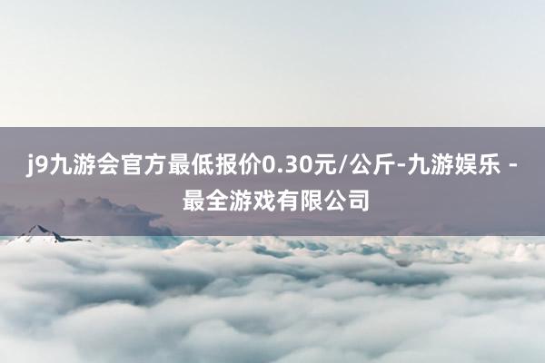 j9九游会官方最低报价0.30元/公斤-九游娱乐 - 最全游戏有限公司