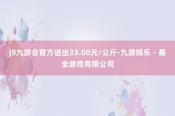 j9九游会官方进出33.00元/公斤-九游娱乐 - 最全游戏有限公司