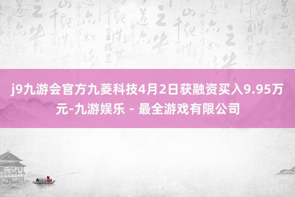 j9九游会官方九菱科技4月2日获融资买入9.95万元-九游娱乐 - 最全游戏有限公司