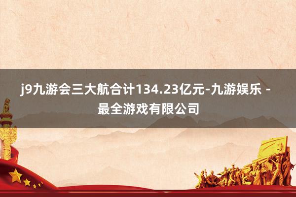 j9九游会三大航合计134.23亿元-九游娱乐 - 最全游戏有限公司