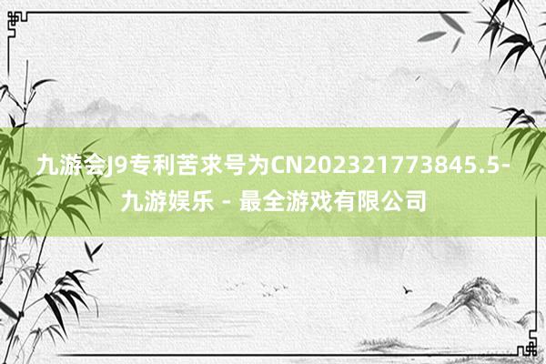 九游会J9专利苦求号为CN202321773845.5-九游娱乐 - 最全游戏有限公司