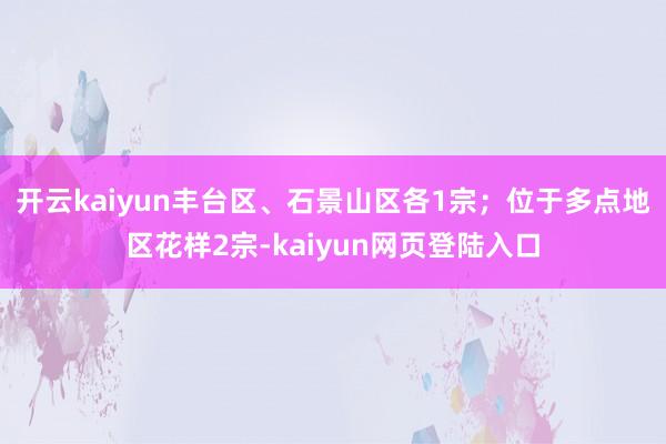 开云kaiyun丰台区、石景山区各1宗；位于多点地区花样2宗-kaiyun网页登陆入口
