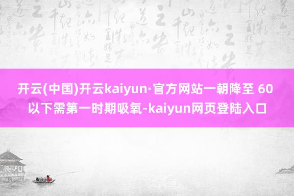 开云(中国)开云kaiyun·官方网站一朝降至 60 以下需第一时期吸氧-kaiyun网页登陆入口