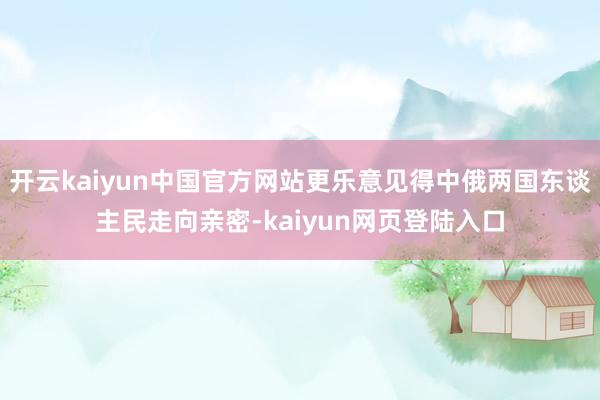 开云kaiyun中国官方网站更乐意见得中俄两国东谈主民走向亲密-kaiyun网页登陆入口