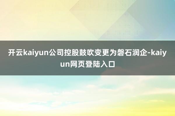 开云kaiyun公司控股鼓吹变更为磐石润企-kaiyun网页登陆入口