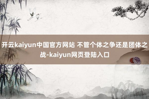 开云kaiyun中国官方网站 不管个体之争还是团体之战-kaiyun网页登陆入口