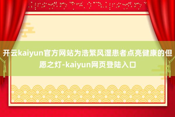 开云kaiyun官方网站为浩繁风湿患者点亮健康的但愿之灯-kaiyun网页登陆入口