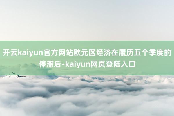开云kaiyun官方网站欧元区经济在履历五个季度的停滞后-kaiyun网页登陆入口