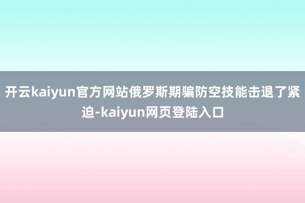开云kaiyun官方网站俄罗斯期骗防空技能击退了紧迫-kaiyun网页登陆入口