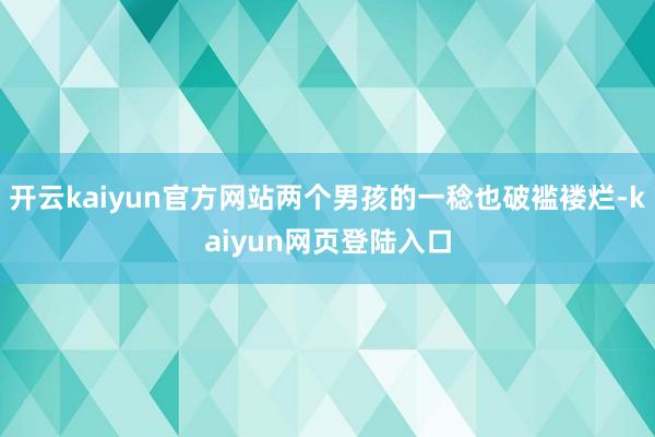 开云kaiyun官方网站两个男孩的一稔也破褴褛烂-kaiyun网页登陆入口