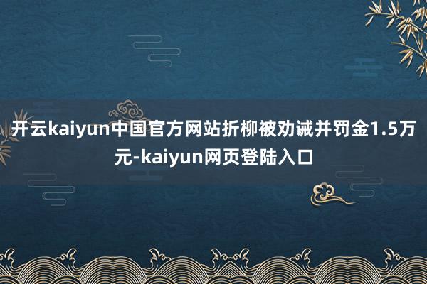 开云kaiyun中国官方网站折柳被劝诫并罚金1.5万元-kaiyun网页登陆入口