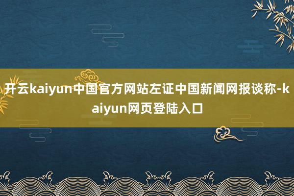 开云kaiyun中国官方网站左证中国新闻网报谈称-kaiyun网页登陆入口