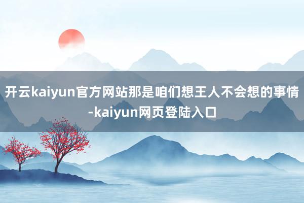 开云kaiyun官方网站那是咱们想王人不会想的事情-kaiyun网页登陆入口