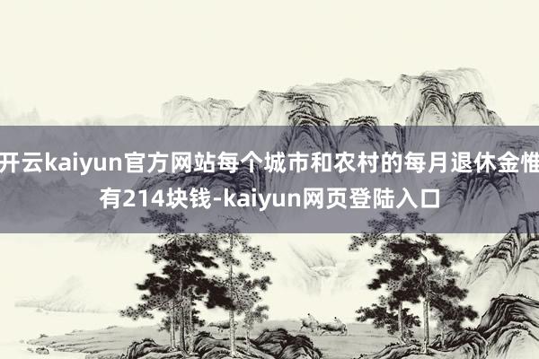 开云kaiyun官方网站每个城市和农村的每月退休金惟有214块钱-kaiyun网页登陆入口