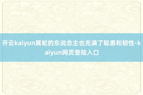 开云kaiyun属蛇的东说念主也充满了聪惠和韧性-kaiyun网页登陆入口