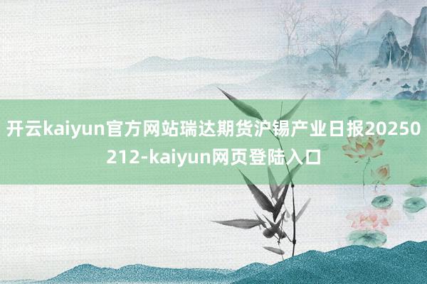 开云kaiyun官方网站瑞达期货沪锡产业日报20250212-kaiyun网页登陆入口