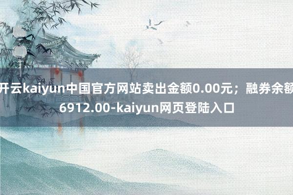 开云kaiyun中国官方网站卖出金额0.00元；融券余额6912.00-kaiyun网页登陆入口