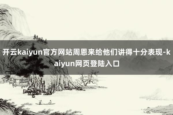 开云kaiyun官方网站周恩来给他们讲得十分表现-kaiyun网页登陆入口
