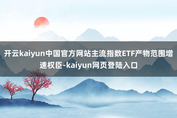 开云kaiyun中国官方网站主流指数ETF产物范围增速权臣-kaiyun网页登陆入口