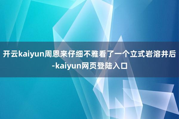 开云kaiyun周恩来仔细不雅看了一个立式岩溶井后-kaiyun网页登陆入口