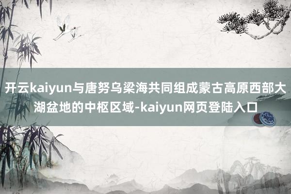 开云kaiyun与唐努乌梁海共同组成蒙古高原西部大湖盆地的中枢区域-kaiyun网页登陆入口