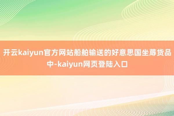 开云kaiyun官方网站船舶输送的好意思国坐蓐货品中-kaiyun网页登陆入口