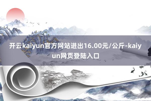 开云kaiyun官方网站进出16.00元/公斤-kaiyun网页登陆入口