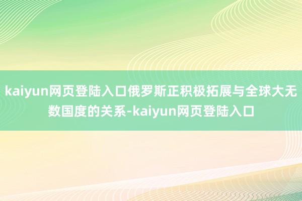 kaiyun网页登陆入口俄罗斯正积极拓展与全球大无数国度的关系-kaiyun网页登陆入口