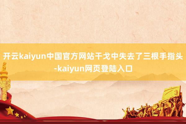 开云kaiyun中国官方网站干戈中失去了三根手指头-kaiyun网页登陆入口