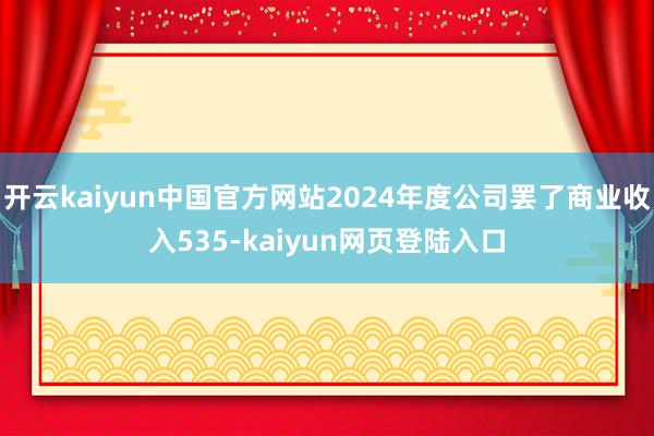 开云kaiyun中国官方网站2024年度公司罢了商业收入535-kaiyun网页登陆入口