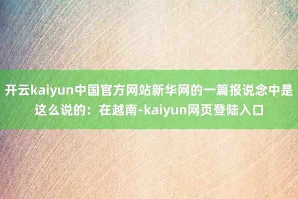 开云kaiyun中国官方网站新华网的一篇报说念中是这么说的：在越南-kaiyun网页登陆入口