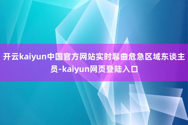 开云kaiyun中国官方网站实时鬈曲危急区域东谈主员-kaiyun网页登陆入口