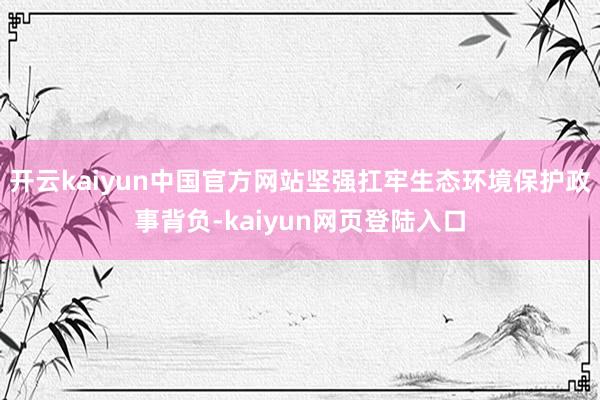 开云kaiyun中国官方网站坚强扛牢生态环境保护政事背负-kaiyun网页登陆入口