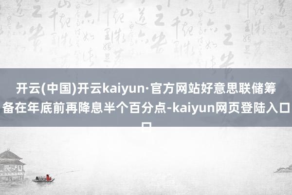 开云(中国)开云kaiyun·官方网站好意思联储筹备在年底前再降息半个百分点-kaiyun网页登陆入口