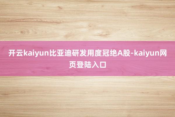 开云kaiyun比亚迪研发用度冠绝A股-kaiyun网页登陆入口