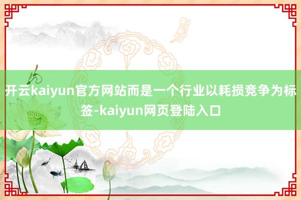 开云kaiyun官方网站而是一个行业以耗损竞争为标签-kaiyun网页登陆入口