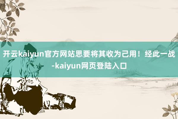 开云kaiyun官方网站思要将其收为己用！经此一战-kaiyun网页登陆入口