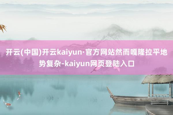 开云(中国)开云kaiyun·官方网站然而嘎隆拉平地势复杂-kaiyun网页登陆入口