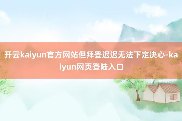 开云kaiyun官方网站但拜登迟迟无法下定决心-kaiyun网页登陆入口