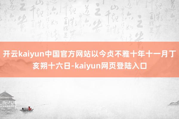 开云kaiyun中国官方网站以今贞不雅十年十一月丁亥朔十六日-kaiyun网页登陆入口