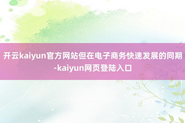 开云kaiyun官方网站但在电子商务快速发展的同期-kaiyun网页登陆入口