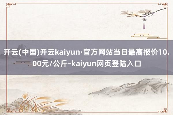 开云(中国)开云kaiyun·官方网站当日最高报价10.00元/公斤-kaiyun网页登陆入口