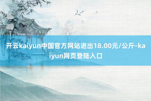 开云kaiyun中国官方网站进出18.00元/公斤-kaiyun网页登陆入口