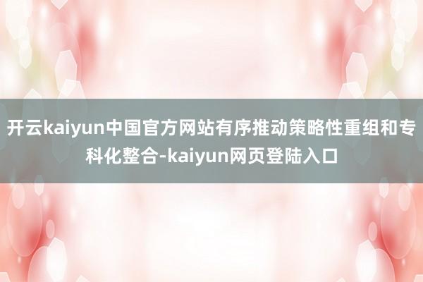 开云kaiyun中国官方网站有序推动策略性重组和专科化整合-kaiyun网页登陆入口