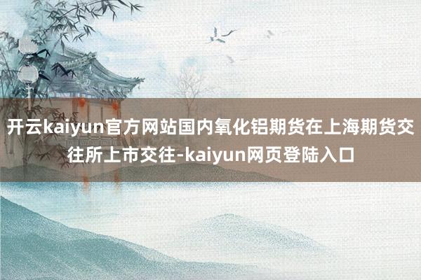 开云kaiyun官方网站国内氧化铝期货在上海期货交往所上市交往-kaiyun网页登陆入口