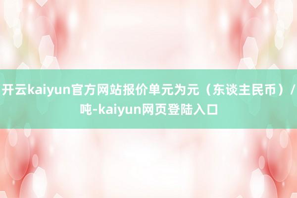 开云kaiyun官方网站报价单元为元（东谈主民币）/吨-kaiyun网页登陆入口