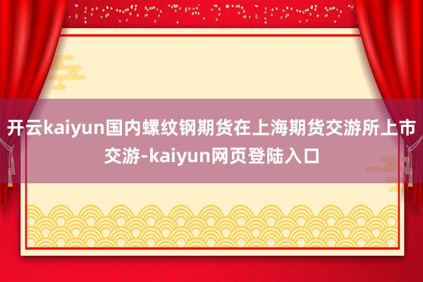 开云kaiyun国内螺纹钢期货在上海期货交游所上市交游-kaiyun网页登陆入口