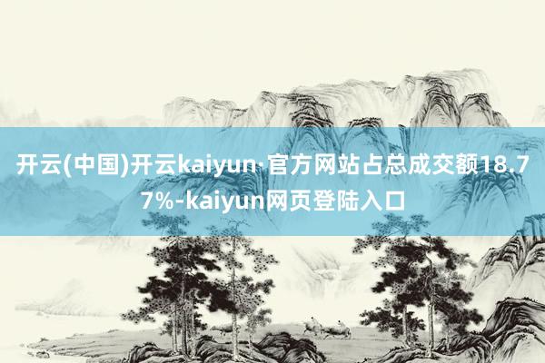 开云(中国)开云kaiyun·官方网站占总成交额18.77%-kaiyun网页登陆入口