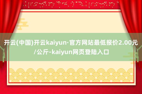 开云(中国)开云kaiyun·官方网站最低报价2.00元/公斤-kaiyun网页登陆入口