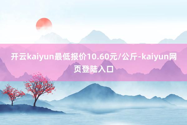开云kaiyun最低报价10.60元/公斤-kaiyun网页登陆入口